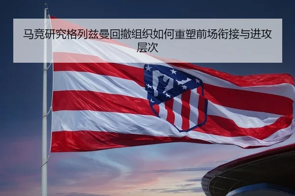 马竞研究格列兹曼回撤组织如何重塑前场衔接与进攻层次