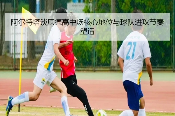 阿尔特塔谈厄德高中场核心地位与球队进攻节奏塑造